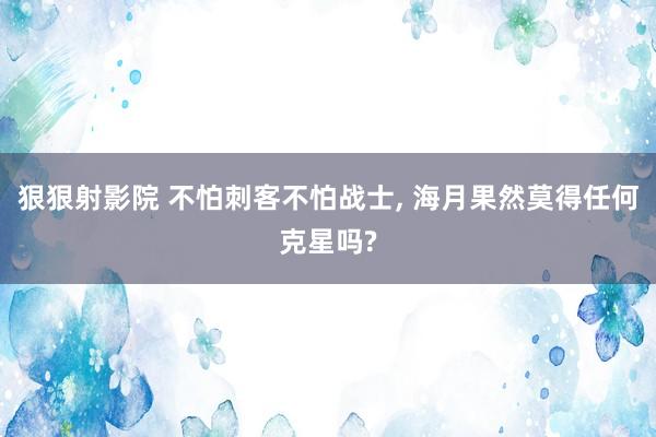 狠狠射影院 不怕刺客不怕战士, 海月果然莫得任何克星吗?