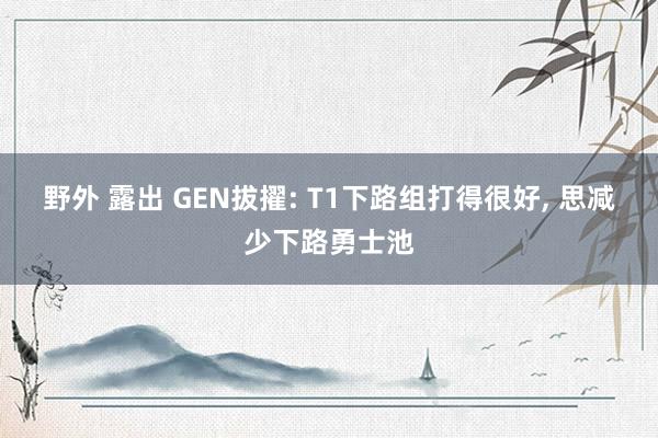 野外 露出 GEN拔擢: T1下路组打得很好, 思减少下路勇士池