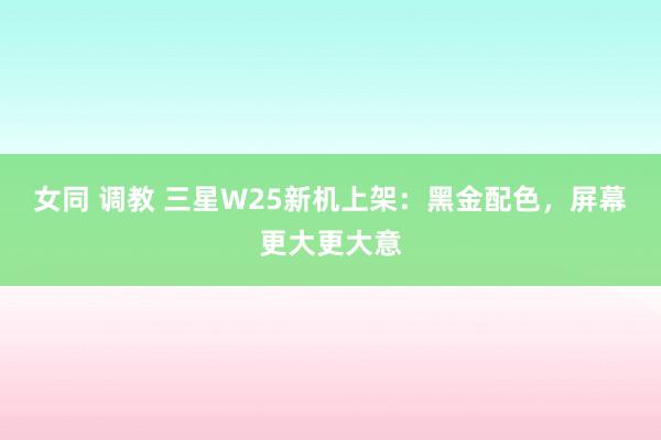 女同 调教 三星W25新机上架：黑金配色，屏幕更大更大意