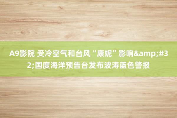 A9影院 受冷空气和台风“康妮”影响&#32;国度海洋预告台发布波涛蓝色警报