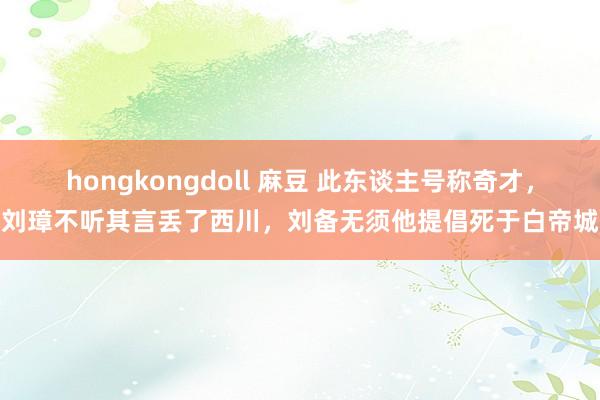 hongkongdoll 麻豆 此东谈主号称奇才，刘璋不听其言丢了西川，刘备无须他提倡死于白帝城