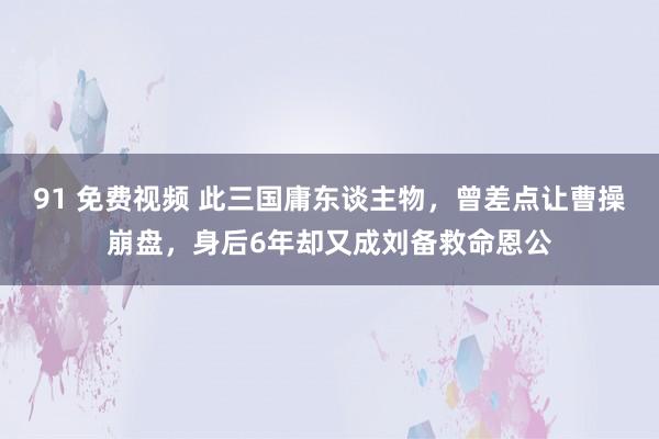 91 免费视频 此三国庸东谈主物，曾差点让曹操崩盘，身后6年却又成刘备救命恩公