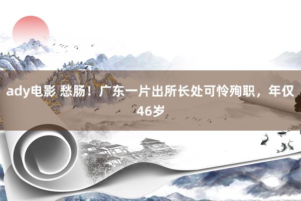 ady电影 愁肠！广东一片出所长处可怜殉职，年仅46岁