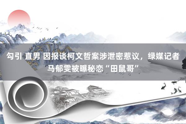 勾引 直男 因报谈柯文哲案涉泄密惹议，绿媒记者马郁雯被曝秘恋“田鼠哥”