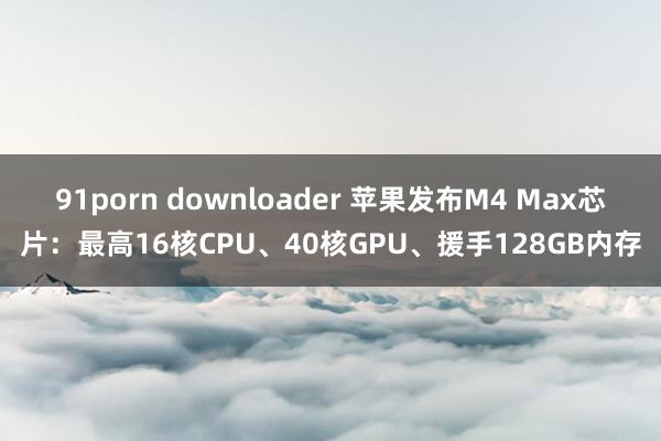 91porn downloader 苹果发布M4 Max芯片：最高16核CPU、40核GPU、援手128GB内存