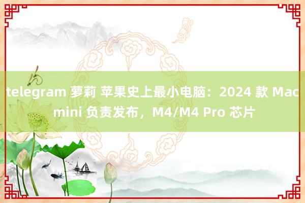 telegram 萝莉 苹果史上最小电脑：2024 款 Mac mini 负责发布，M4/M4 Pro 芯片