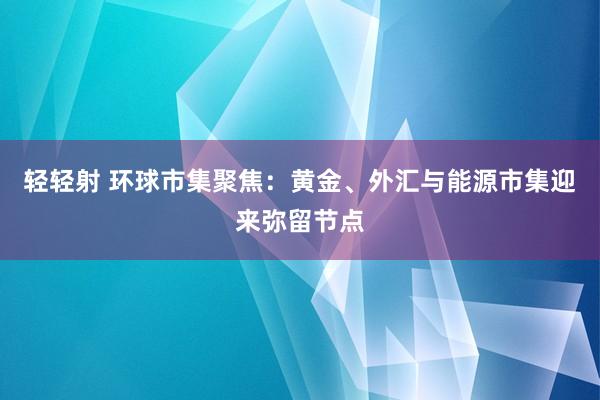 轻轻射 环球市集聚焦：黄金、外汇与能源市集迎来弥留节点