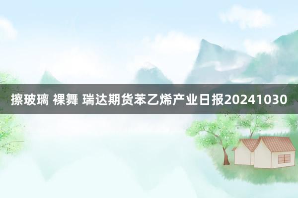 擦玻璃 裸舞 瑞达期货苯乙烯产业日报20241030