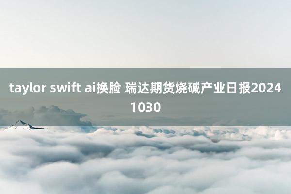 taylor swift ai换脸 瑞达期货烧碱产业日报20241030