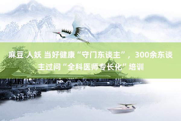 麻豆 人妖 当好健康“守门东谈主”，300余东谈主过问“全科医师专长化”培训