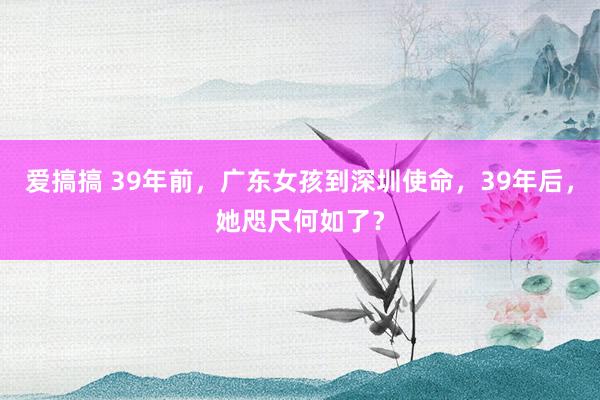 爱搞搞 39年前，广东女孩到深圳使命，39年后，她咫尺何如了？