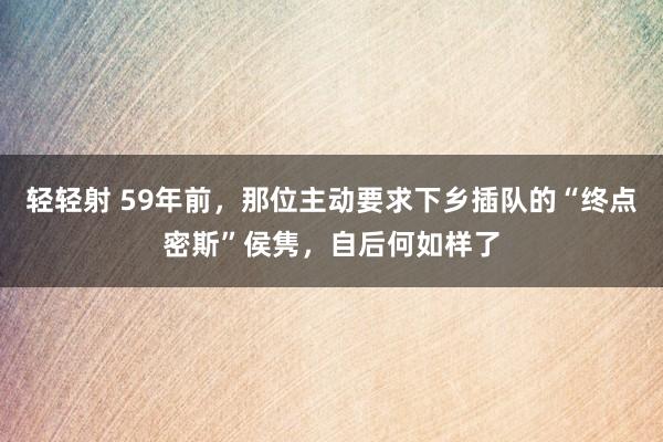 轻轻射 59年前，那位主动要求下乡插队的“终点密斯”侯隽，自后何如样了