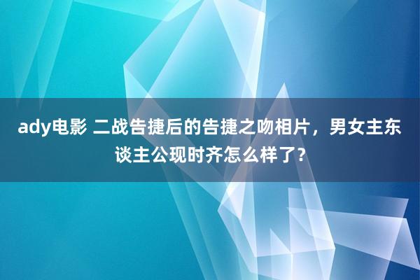 ady电影 二战告捷后的告捷之吻相片，男女主东谈主公现时齐怎么样了？