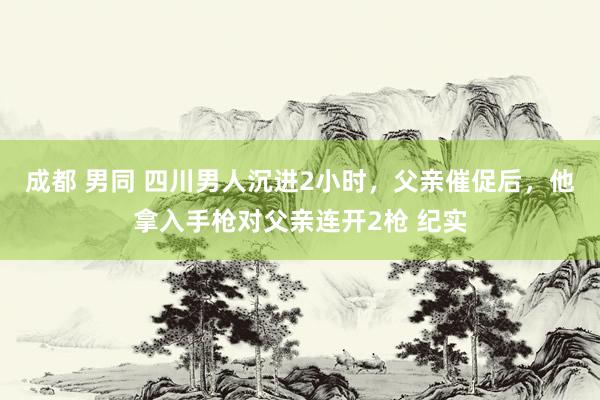 成都 男同 四川男人沉进2小时，父亲催促后，他拿入手枪对父亲连开2枪 纪实