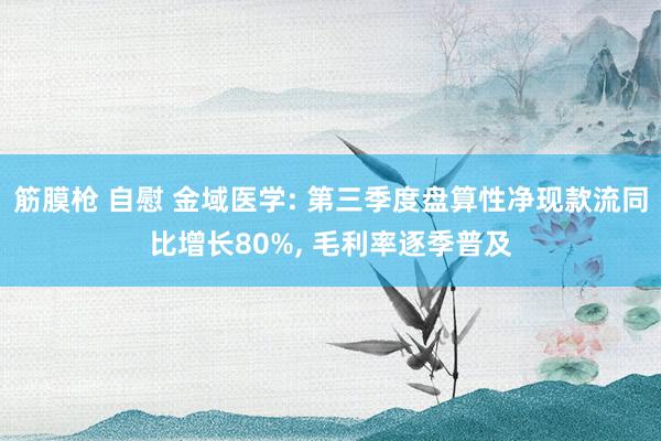 筋膜枪 自慰 金域医学: 第三季度盘算性净现款流同比增长80%, 毛利率逐季普及