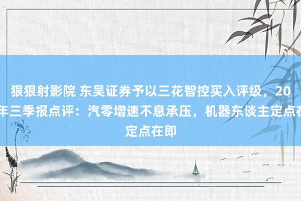 狠狠射影院 东吴证券予以三花智控买入评级，2024年三季报点评：汽零增速不息承压，机器东谈主定点在即