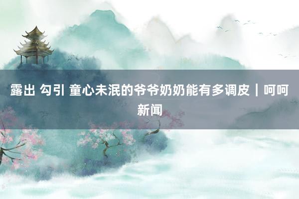 露出 勾引 童心未泯的爷爷奶奶能有多调皮｜呵呵新闻