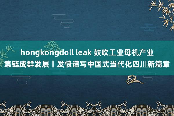 hongkongdoll leak 鼓吹工业母机产业集链成群发展丨发愤谱写中国式当代化四川新篇章