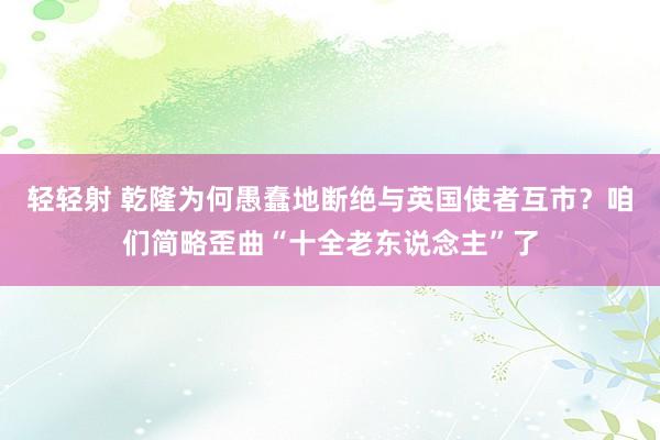 轻轻射 乾隆为何愚蠢地断绝与英国使者互市？咱们简略歪曲“十全老东说念主”了