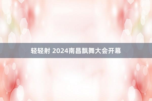 轻轻射 2024南昌飘舞大会开幕