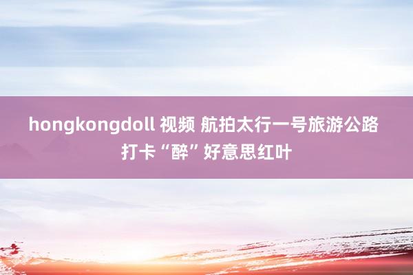 hongkongdoll 视频 航拍太行一号旅游公路 打卡“醉”好意思红叶