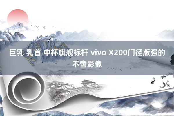 巨乳 乳首 中杯旗舰标杆 vivo X200门径版强的不啻影像