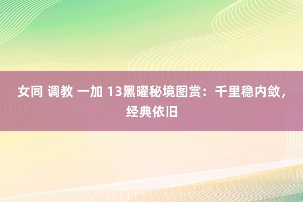 女同 调教 一加 13黑曜秘境图赏：千里稳内敛，经典依旧