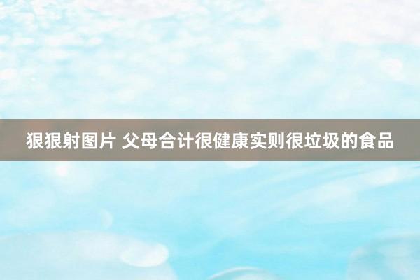 狠狠射图片 父母合计很健康实则很垃圾的食品