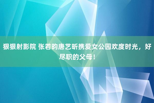 狠狠射影院 张若昀唐艺昕携爱女公园欢度时光，好尽职的父母！