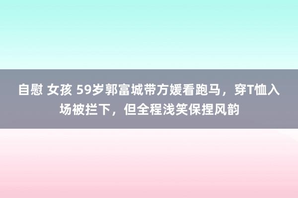 自慰 女孩 59岁郭富城带方媛看跑马，穿T恤入场被拦下，但全程浅笑保捏风韵