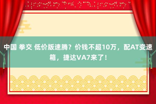 中国 拳交 低价版速腾？价钱不超10万，配AT变速箱，捷达VA7来了！