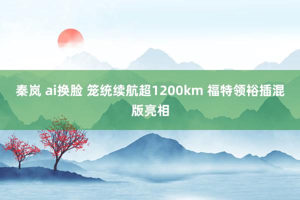 秦岚 ai换脸 笼统续航超1200km 福特领裕插混版亮相