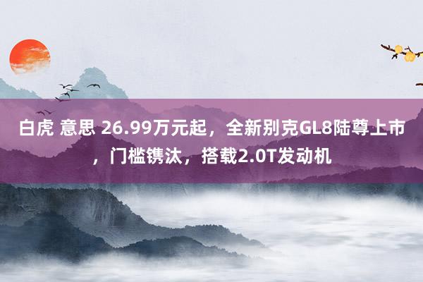 白虎 意思 26.99万元起，全新别克GL8陆尊上市，门槛镌汰，搭载2.0T发动机