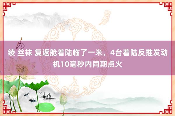 绫 丝袜 复返舱着陆临了一米，4台着陆反推发动机10毫秒内同期点火