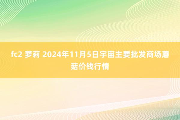 fc2 萝莉 2024年11月5日宇宙主要批发商场蘑菇价钱行情