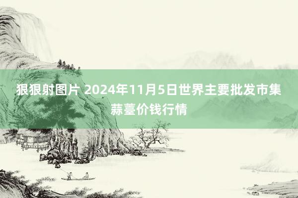 狠狠射图片 2024年11月5日世界主要批发市集蒜薹价钱行情