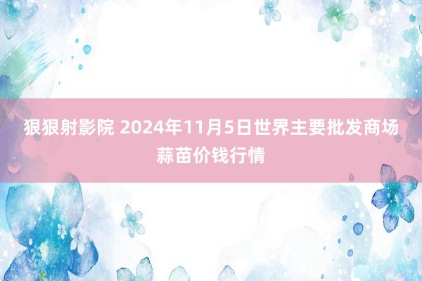 狠狠射影院 2024年11月5日世界主要批发商场蒜苗价钱行情