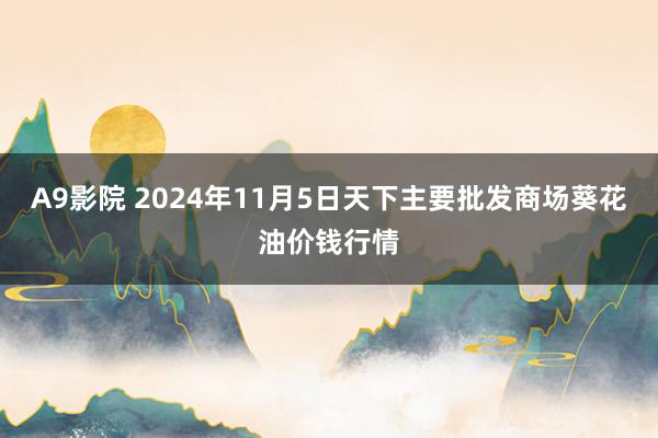 A9影院 2024年11月5日天下主要批发商场葵花油价钱行情