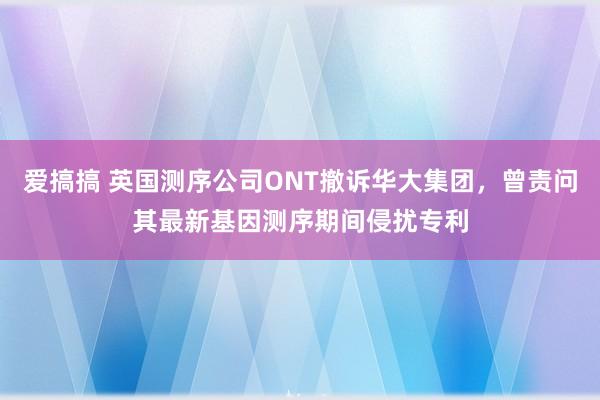 爱搞搞 英国测序公司ONT撤诉华大集团，曾责问其最新基因测序期间侵扰专利