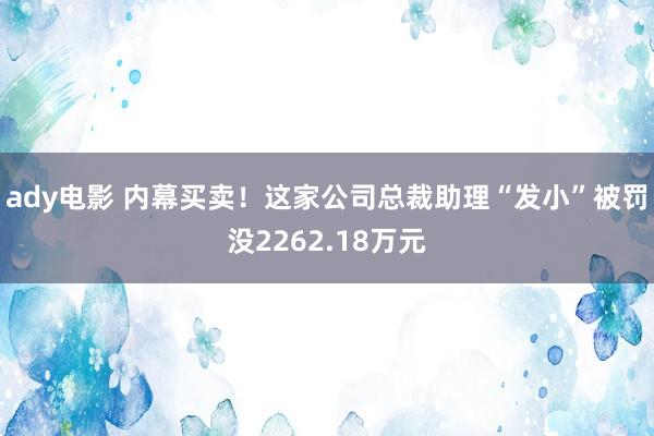 ady电影 内幕买卖！这家公司总裁助理“发小”被罚没2262.18万元