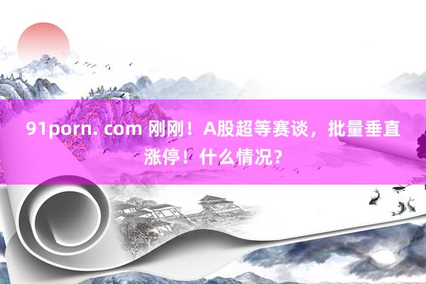 91porn. com 刚刚！A股超等赛谈，批量垂直涨停！什么情况？