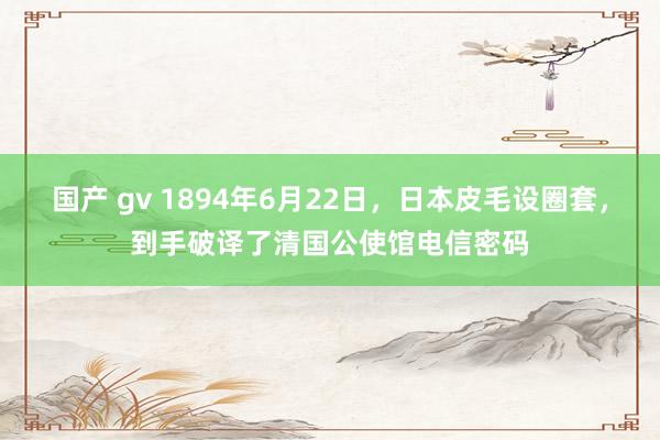 国产 gv 1894年6月22日，日本皮毛设圈套，到手破译了清国公使馆电信密码