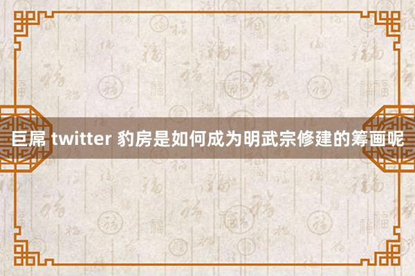 巨屌 twitter 豹房是如何成为明武宗修建的筹画呢