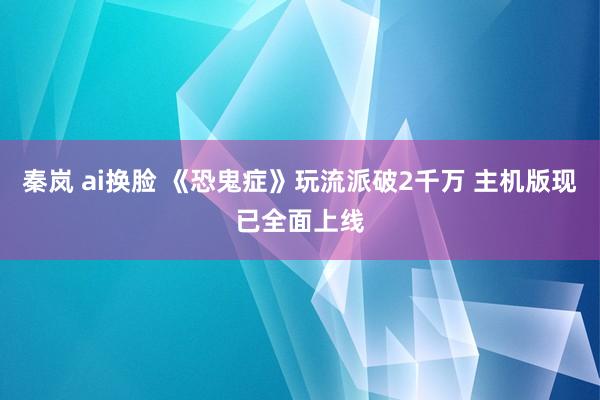 秦岚 ai换脸 《恐鬼症》玩流派破2千万 主机版现已全面上线