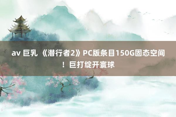 av 巨乳 《潜行者2》PC版条目150G固态空间！巨打绽开寰球