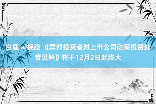 白鹿 ai换脸 《异邦投资者对上市公司政策投资处置见解》将于12月2日起膨大